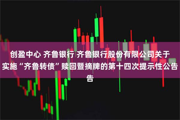 创盈中心 齐鲁银行 齐鲁银行股份有限公司关于实施“齐鲁转债”赎回暨摘牌的第十四次提示性公告