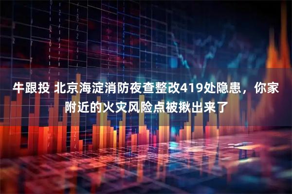 牛跟投 北京海淀消防夜查整改419处隐患，你家附近的火灾风险点被揪出来了