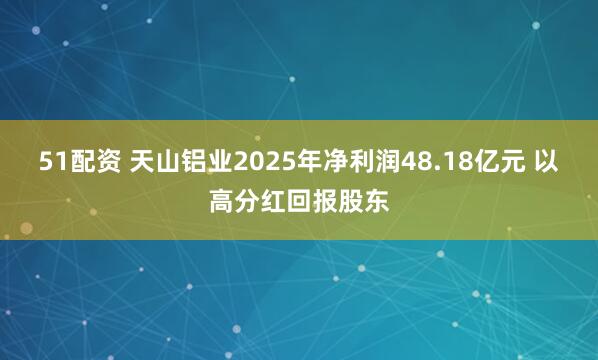 51配资 天山铝业2025年净利润48.18亿元 以高分红回报股东