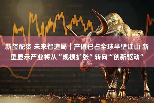 新玺配资 未来智造局｜产值已占全球半壁江山 新型显示产业将从“规模扩张”转向“创新驱动”