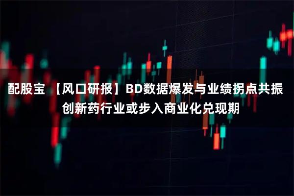 配股宝 【风口研报】BD数据爆发与业绩拐点共振   创新药行业或步入商业化兑现期