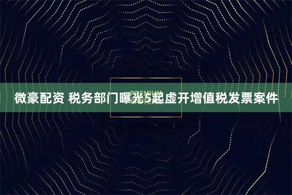 微豪配资 税务部门曝光5起虚开增值税发票案件