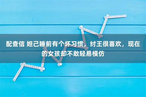 配查信 妲己睡前有个坏习惯，纣王很喜欢，现在的女孩却不敢轻易模仿