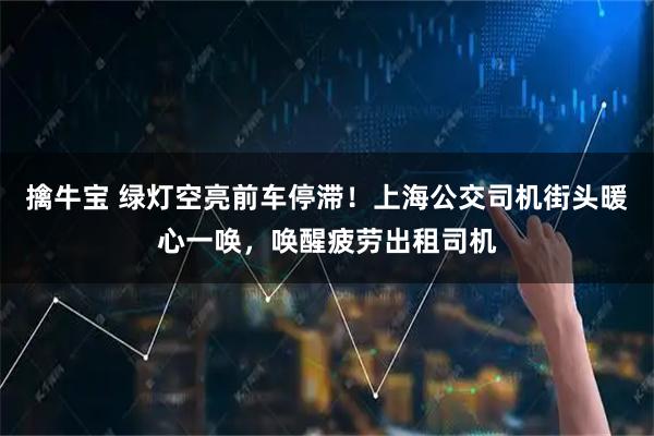 擒牛宝 绿灯空亮前车停滞!上海公交司机街头暖心一唤,唤醒疲劳出租司机