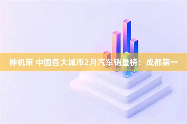 神机策 中国各大城市2月汽车销量榜：成都第一