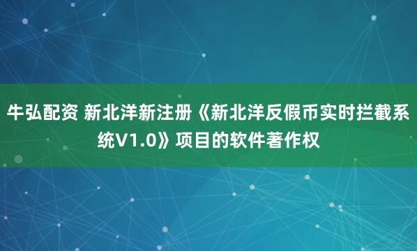 牛弘配资 新北洋新注册《新北洋反假币实时拦截系统V1.0》项目的软件著作权