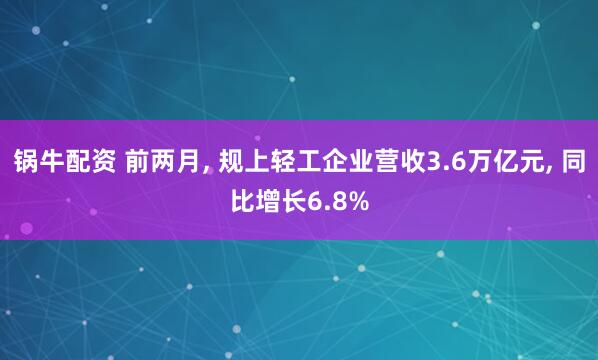 锅牛配资 前两月, 规上轻工企业营收3.6万亿元, 同比增长6.8%