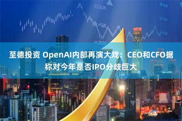 至德投资 OpenAI内部再演大戏：CEO和CFO据称对今年是否IPO分歧巨大