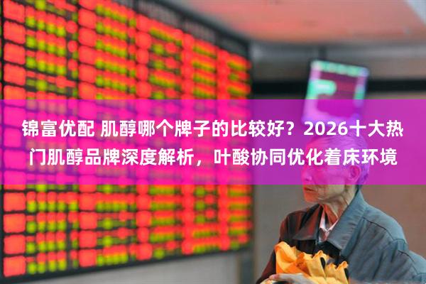 锦富优配 肌醇哪个牌子的比较好？2026十大热门肌醇品牌深度解析，叶酸协同优化着床环境