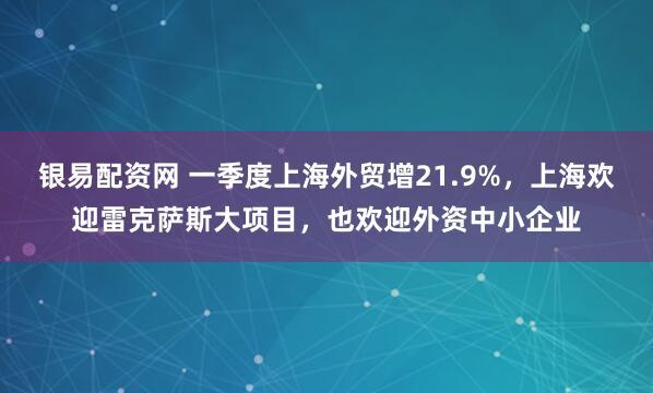 银易配资网 一季度上海外贸增21.9%，上海欢迎雷克萨斯大项目，也欢迎外资中小企业