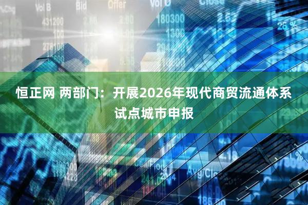 恒正网 两部门:开展2026年现代商贸流通体系试点城市申报