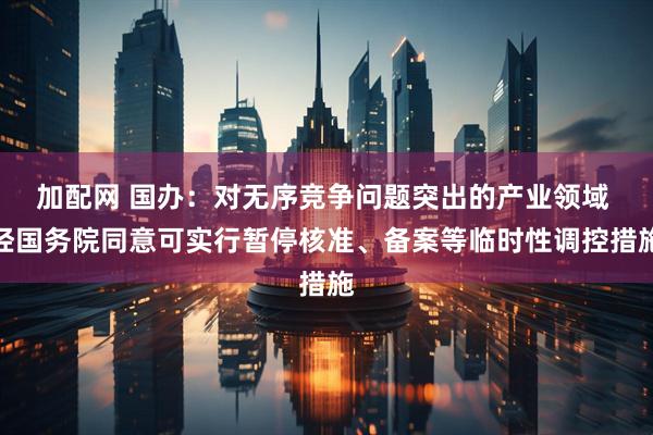 加配网 国办:对无序竞争问题突出的产业领域 经国务院同意可实行暂停核准、备案等临时性调控措施